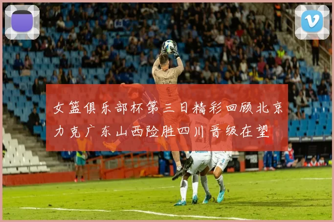 女篮俱乐部杯第三日精彩回顾北京力克广东山西险胜四川晋级在望