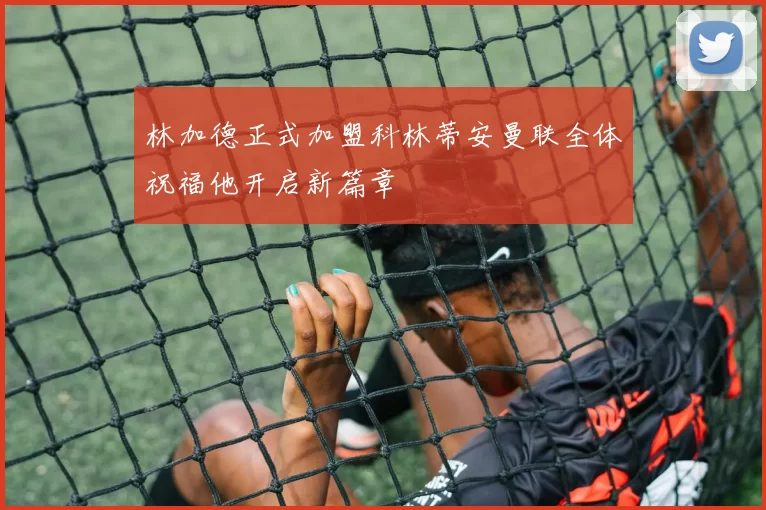 林加德正式加盟科林蒂安曼联全体祝福他开启新篇章