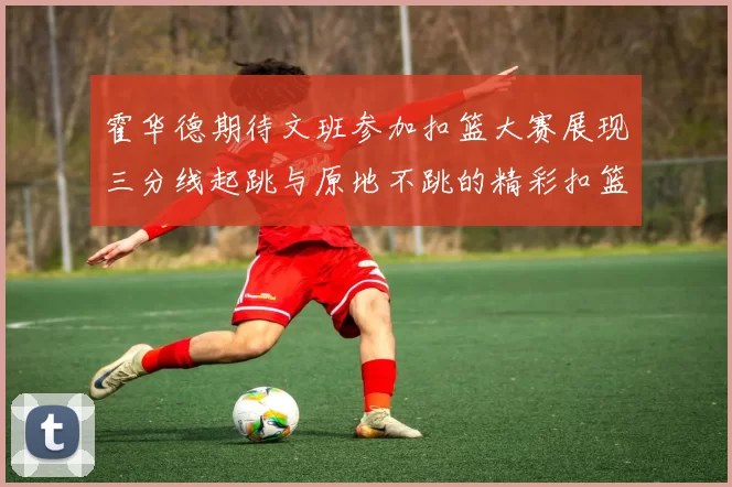 霍华德期待文班参加扣篮大赛展现三分线起跳与原地不跳的精彩扣篮技巧