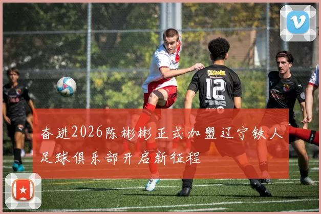 奋进2026陈彬彬正式加盟辽宁铁人足球俱乐部开启新征程