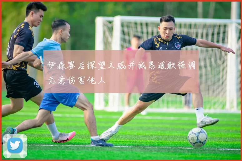 伊森赛后探望文威并诚恳道歉强调无意伤害他人