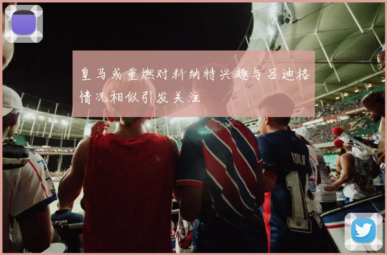 皇马或重燃对科纳特兴趣与吕迪格情况相似引发关注