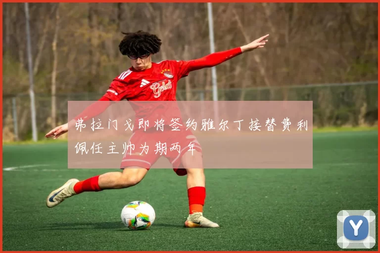 弗拉门戈即将签约雅尔丁接替费利佩任主帅为期两年