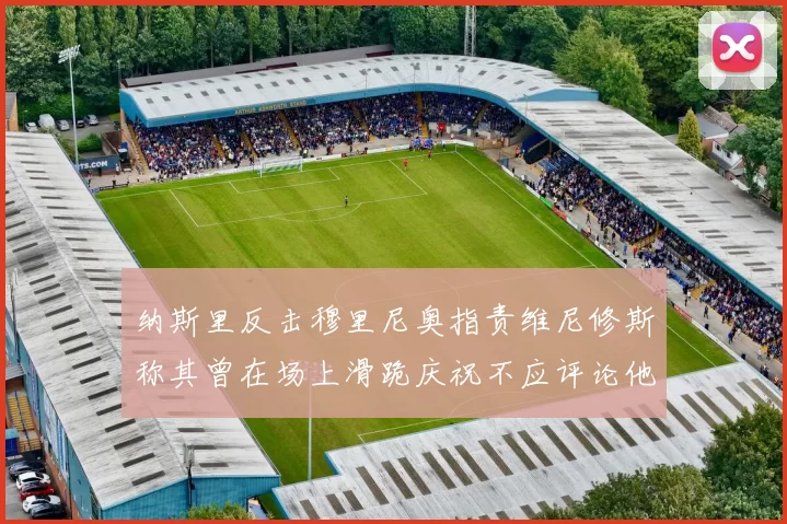 纳斯里反击穆里尼奥指责维尼修斯称其曾在场上滑跪庆祝不应评论他人