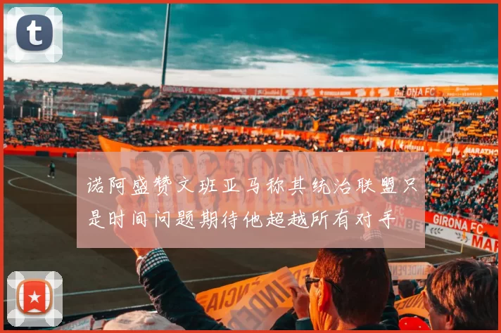 诺阿盛赞文班亚马称其统治联盟只是时间问题期待他超越所有对手