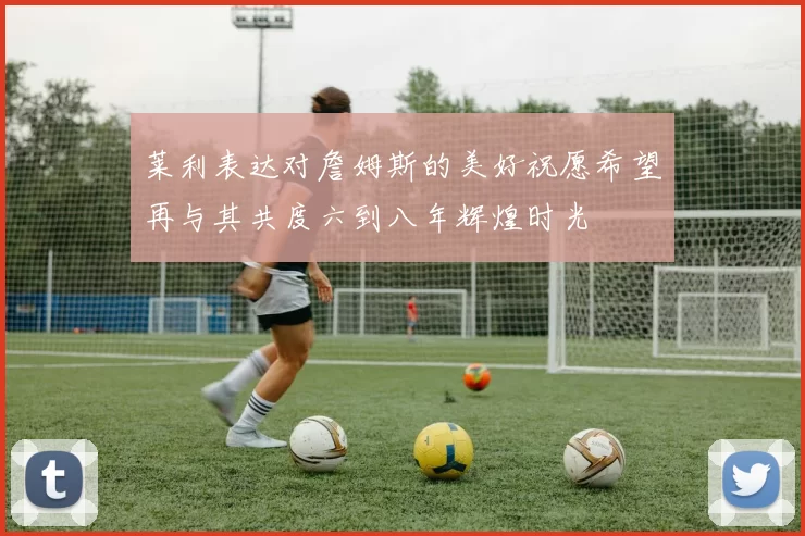 莱利表达对詹姆斯的美好祝愿希望再与其共度六到八年辉煌时光