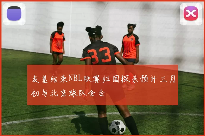 麦基结束NBL联赛归国探亲预计三月初与北京球队会合