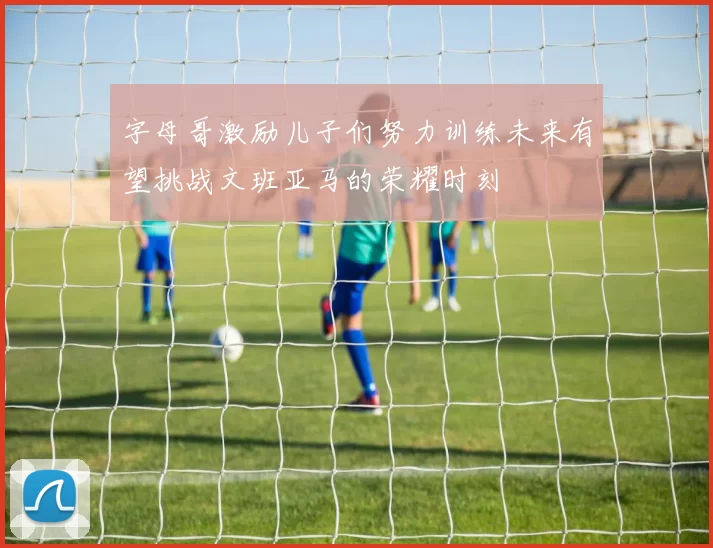 字母哥激励儿子们努力训练未来有望挑战文班亚马的荣耀时刻