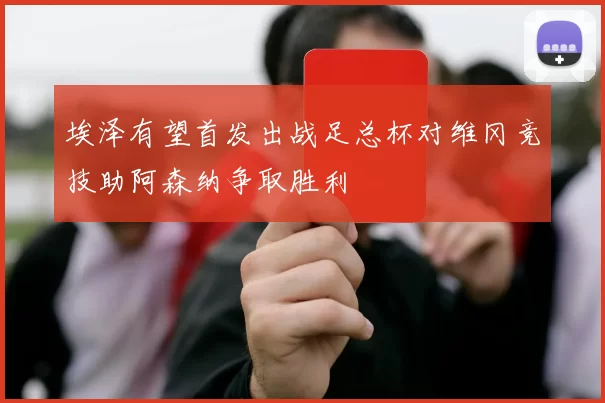 埃泽有望首发出战足总杯对维冈竞技助阿森纳争取胜利