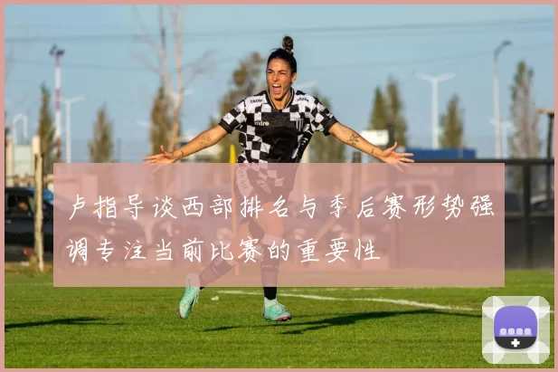 卢指导谈西部排名与季后赛形势强调专注当前比赛的重要性