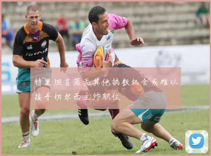 特里坦言若无其他执教机会或难以接手切尔西主帅职位