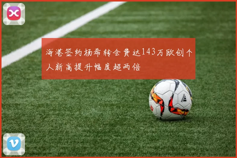 海港签约杨希转会费达143万欧创个人新高提升幅度超两倍