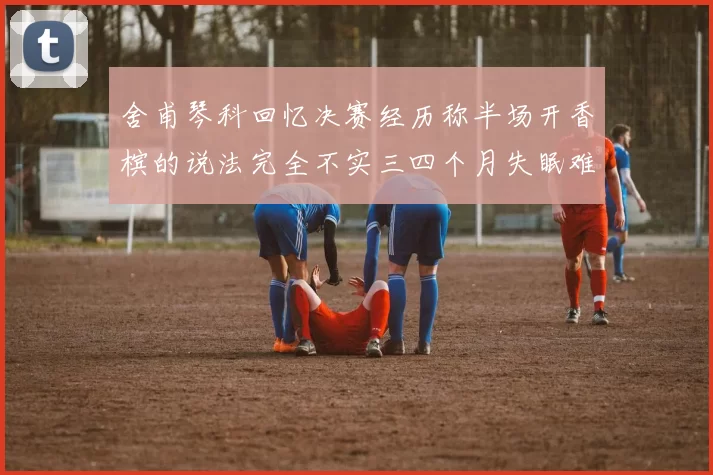 舍甫琴科回忆决赛经历称半场开香槟的说法完全不实三四个月失眠难以释怀