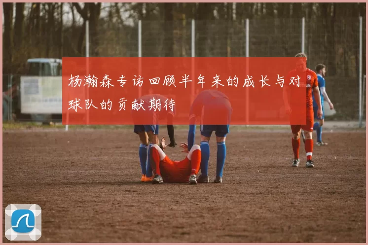 杨瀚森专访回顾半年来的成长与对球队的贡献期待