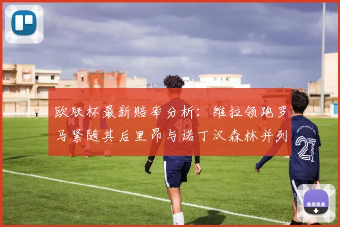 欧联杯最新赔率分析：维拉领跑罗马紧随其后里昂与诺丁汉森林并列争夺第三