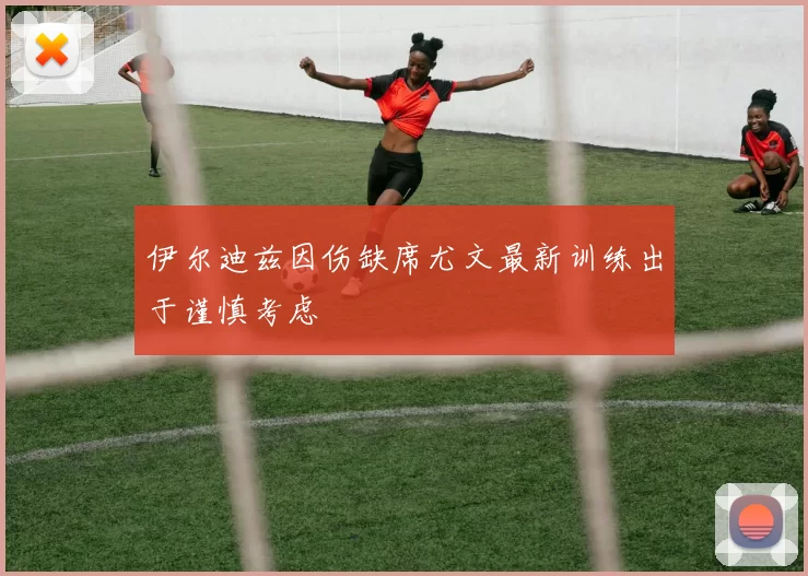 伊尔迪兹因伤缺席尤文最新训练出于谨慎考虑