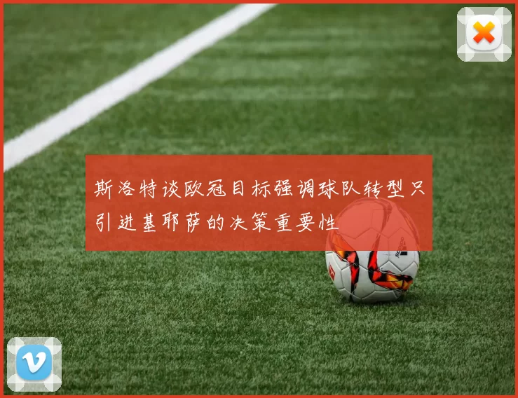 斯洛特谈欧冠目标强调球队转型只引进基耶萨的决策重要性